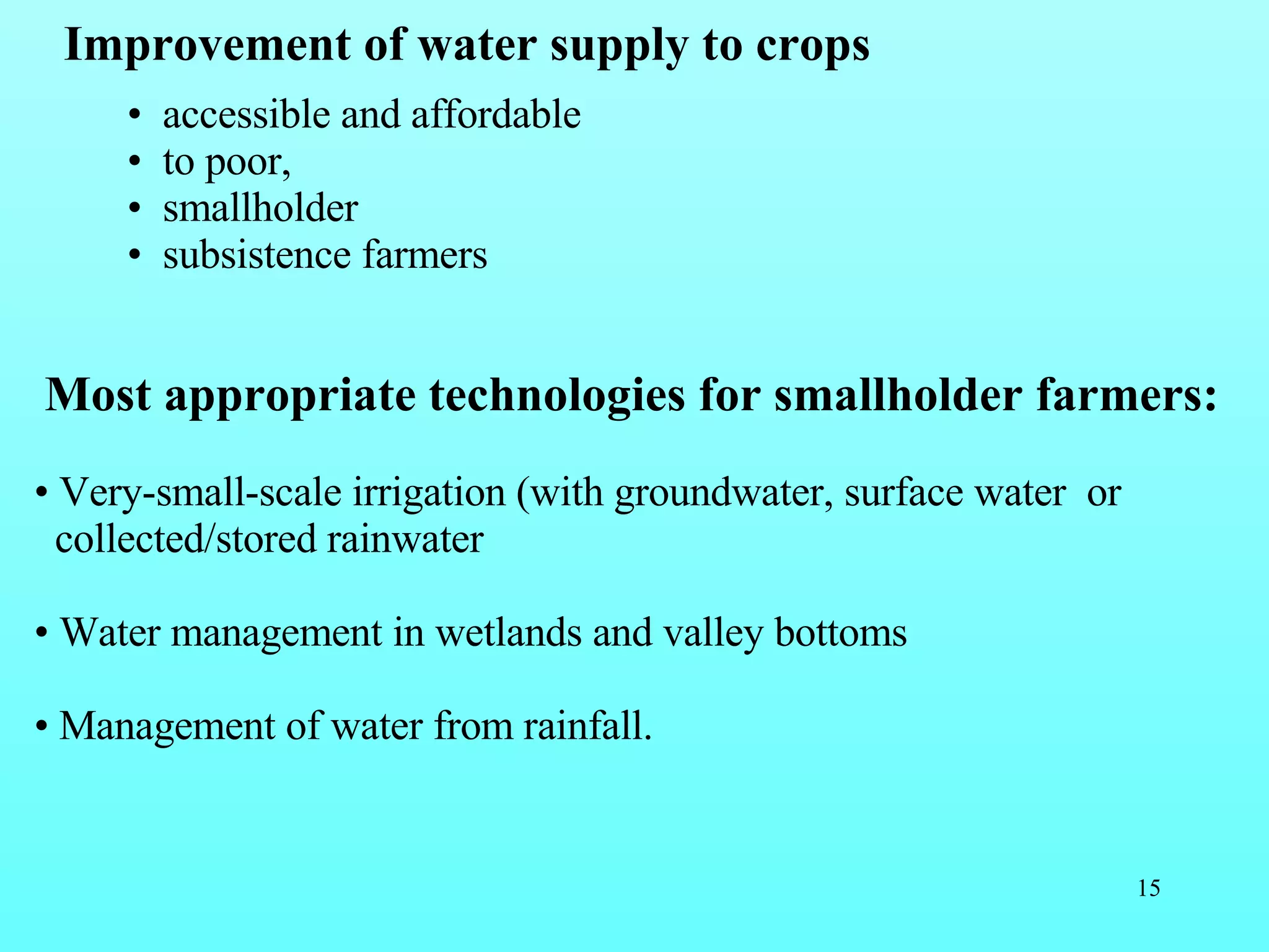 Improvement of water supply to crops accessible and affordable  to poor, smallholder subsistence farmers  Most appropriate technologies for smallholder farmers:   Very-small-scale irrigation (with groundwater, surface water  or  collected/stored rainwater  Water management in wetlands and valley bottoms Management of water from rainfall.  
