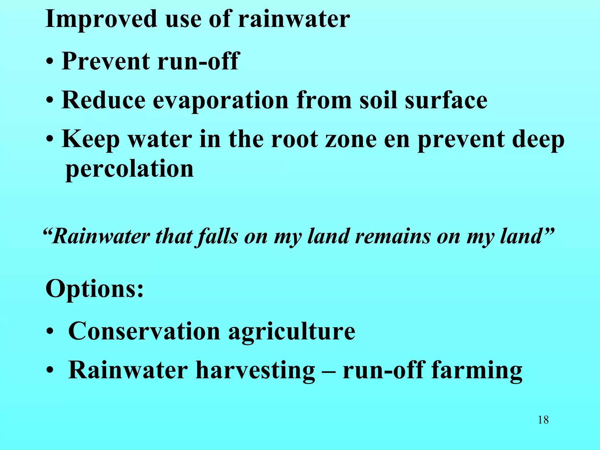 Improved use of rainwater Prevent run-off Reduce evaporation from soil surface Keep water in the root zone en prevent deep percolation Options:  Conservation agriculture Rainwater harvesting – run-off farming “ Rainwater that falls on my land remains on my land” 