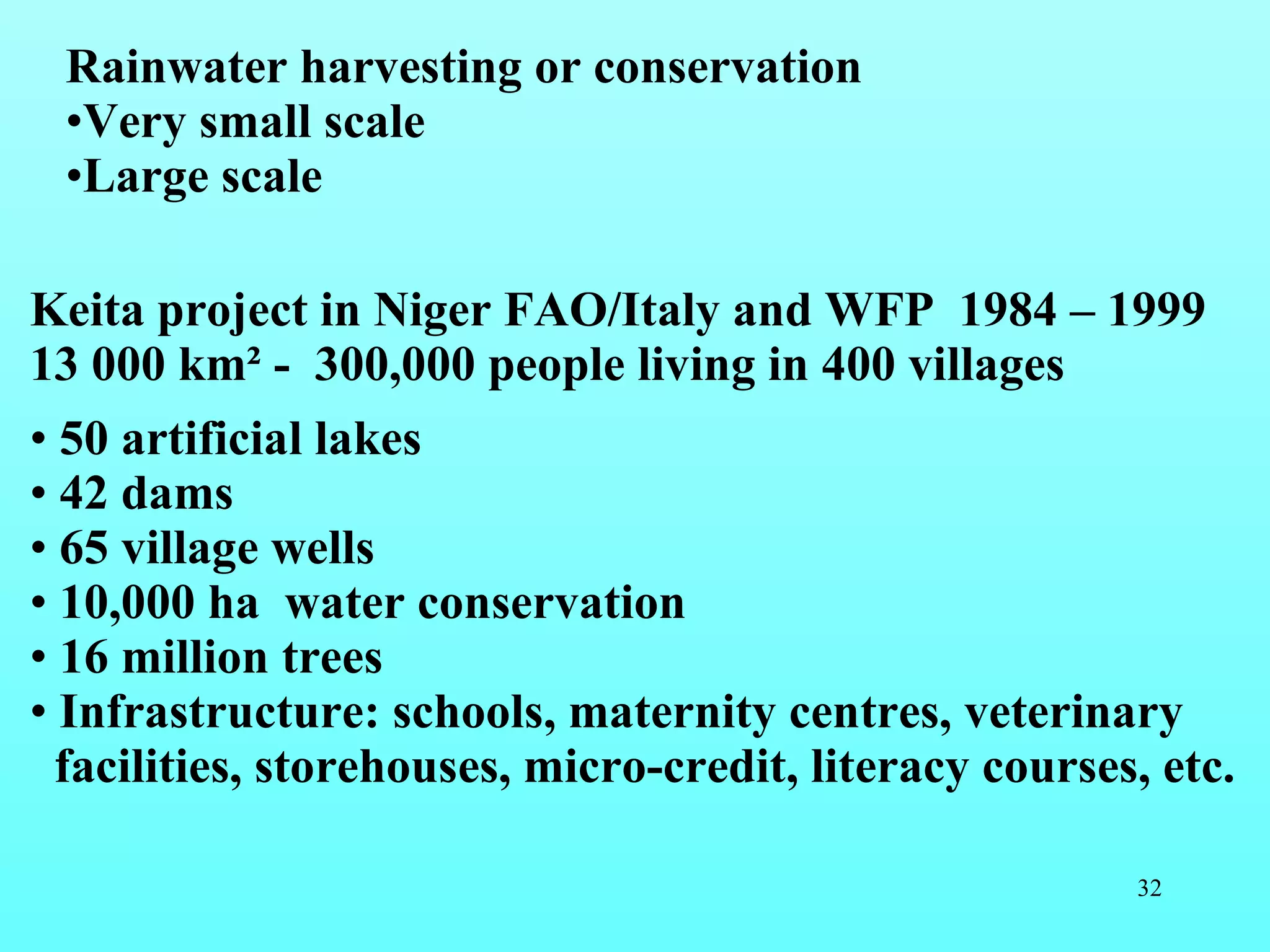 Rainwater harvesting or conservation  Very small scale  Large scale Keita project in Niger FAO/Italy and WFP  1984 – 1999 13 000 km ² -  300,000 people living in 400 villages 50 artificial lakes 42 dams 65 village wells 10,000 ha  water conservation 16 million trees Infrastructure: schools, maternity centres, veterinary facilities, storehouses, micro-credit, literacy courses, etc.   