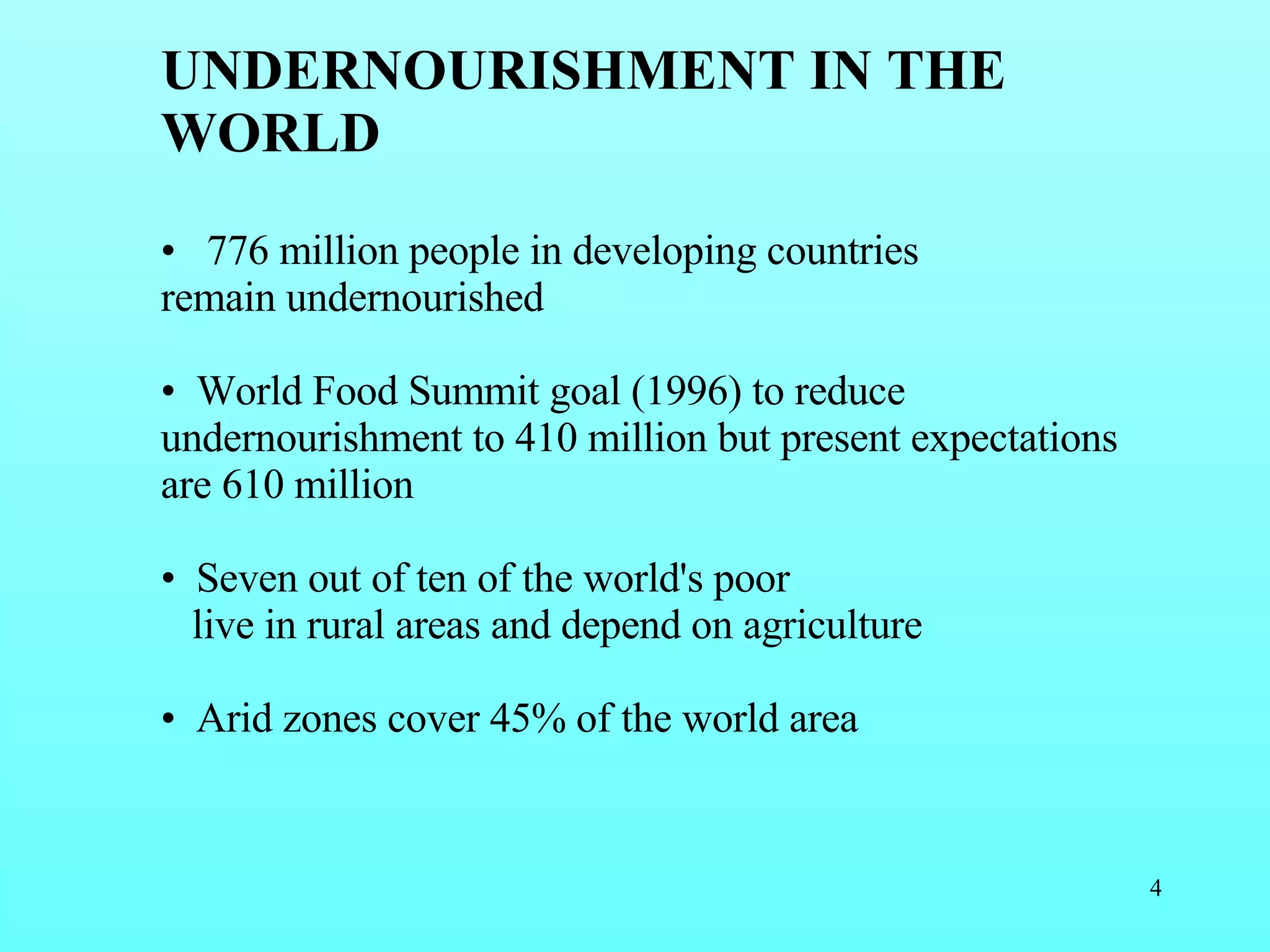   UNDERNOURISHMENT IN THE WORLD 776 million people in developing countries remain undernourished  World Food Summit goal (1996) to reduce undernourishment to 410 million but present expectations are 610 million Seven out of ten of the world's poor live in rural areas  and depend on agriculture Arid zones cover 45% of the world area 