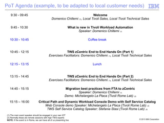 © 2013 IBM Corporation
PoT Agenda (example, to be adapted to local customer needs)
9:30 - 09:45 Welcome
Domenico Chillemi (1), Local Tivoli Sales, Local Tivoli Technical Sales
9:45 - 10:30 What is new in Tivoli Workload Automation
Speaker: Domenico Chillemi (1)
10:30 - 10:45 Coffee break
10:45 - 12:15 TWS zCentric End to End Hands On (Part 1)
Exercises Facilitators: Domenico Chillemi (1), Local Tivoli Technical Sales
12:15 - 13:15 Lunch
13:15 - 14:45 TWS zCentric End to End Hands On (Part 2)
Exercises Facilitators: Domenico Chillemi (1), Local Tivoli Technical Sales
14:45 - 15:15 Migration best practices from FTA to zCentric
Speaker: Domenico Chillemi (1)
Demo: Michelangelo La Placa (Tivoli Rome Lab) (2)
15:15 – 16:00 Critical Path and Dynamic Workload Console Demo with Self Service Catalog
Web Console demo Speaker: Michelangelo La Placa (Tivoli Rome Lab) (2)
TWS Self Service Catalog Speaker: Stefania Stasi (Tivoli Rome Lab) (2)
(1) The main event speaker should be engaged in your own IOT
(2) Normally these are remote sessions with high TWS experts
NOTE: If the event is in Rome, we can have all of us presenting live
 
