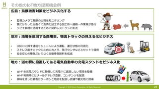 Copyright © 2016 Uhuru Corporation, All Right Reserved. 23
その他のIoT地方提案機会例
広島：鳥獣被害対策をビジネス化する
• 監視カメラで鳥獣の出現をモニタリング
• 罠にかかったら直ぐに食肉化加工する加工所へ連絡・作業員が急行
• ジビエ料理に活用するために契約レストランに配送
地方：地場を巡回する商用車、物流トラックの見える化ビジネス
• OBDIIに挿す通信モジュールにより運転、運行状態の可視化
• ストレス度チェックのためのカメラ、発汗センサなどとセットで提供
• 安全安心の確保だけでなく自動車保険料を低減
地方：道の駅に設置してある電気自動車の充電スタンドをビジネス化
• Wi-Fiを充電スタンドに整備して充電中に退屈しない環境を整備
• Wi-Fi利用時にはメールアドレス登録、コンテンツを配信
• 興味を持った顧客にクーポンと地図を配信し店舗や観光地に誘導
商
 