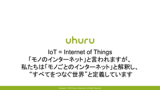 Copyright © 2016 Uhuru Corporation, All Right Reserved.
IoT = Internet of Things
「モノのインターネット」と言われますが、
私たちは「モノごとのインターネット」と解釈し、
“すべてをつなぐ世界”と定義しています
 