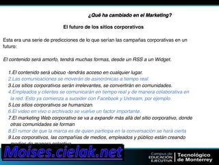 ¿Qué ha cambiado en el Marketing?" 
El futuro de los sitios corporativos" 
Esta era una serie de predicciones de lo que serían las campañas corporativas en un" 
futuro:" 
El contenido será amorfo, tendrá muchas formas, desde un RSS a un Widget." 
1.El contenido será ubicuo -tendrás acceso en cualquier lugar." 
2.Las comunicaciones se moverán de asincrónicas a tiempo real." 
3.Los sitios corporativos serán irrelevantes, se convertirán en comunidades." 
4.Empleados y clientes se comunicarán en tiempo real y de manera colaborativa en" 
la red. Esto ya comienza a suceder con Facebook y Ustream, por ejemplo." 
5.Los sitios corporativos se humanizan." 
6.El video en vivo o archivado se vuelve un factor importante." 
7.El marketing Web corporativo se va a expandir más allá del sitio corporativo, donde" 
otras comunidades se forman" 
8.El rumor de que la marca es de quien participa en la conversación se hará cierta" 
9.Los corporativos, las compañías de medios, empleados y público están creando" 
medios de manera colectiva" 
 