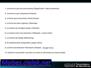 1. La forma en que nos comunicamos (Skyp–e "Email– vídeo conferencia)" 
2. La forma en que compramos (Amazon)" 
3. La forma que consumimos música (Itunes)" 
4. La forma de hacer negocios ( Deremate)" 
5. La manera de conseguir pareja ( Facebook" 
6. La manera como nos educamos ( Wikipedia"– cursos online)" 
7. La manera de trabajar (Networking)" 
8. El entretenimiento (Angry Birds- juegos online)" 
9. La forma de almacenar información (Dropbox"– Google Drive)" 
10. Cambio al consumidor, hoy tiene a la mano la información por ende el poder." 
 
