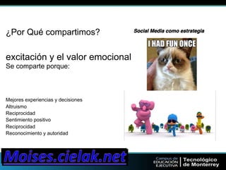Social ¿Por Qué compartimos? Media como estrategia" 
excitación y el valor emocional 
Se comparte porque: 
Mejores experiencias y decisiones 
Altruismo 
Reciprocidad 
Sentimiento positivo 
Reciprocidad 
Reconocimiento y autoridad 
 