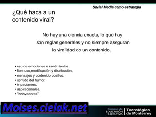 Social Media como estrategia" 
¿Qué hace a un 
contenido viral? 
No hay una ciencia exacta, lo que hay 
son reglas generales y no siempre aseguran 
la viralidad de un contenido. 
• uso de emociones o sentimientos. 
• libre uso,modificación y distribución. 
• mensajes y contenido positivo. 
• sentido del humor. 
• impactantes. 
• aspiracionales. 
• "innovadores". 
 