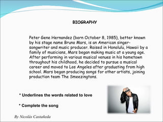 Peter Gene Hernandez (born October 8, 1985), better known by his stage name Bruno Mars, is an American singer-songwriter and music producer. Raised in Honolulu, Hawaii by a family of musicians, Mars began making music at a young age. After performing in various musical venues in his hometown throughout his childhood, he decided to pursue a musical career and moved to Los Angeles after graduating from high school. Mars began producing songs for other artists, joining production team The Smeezingtons.  BIOGRAPHY * Underlines the words related to love * Complete the song By Nicolás Castañeda 