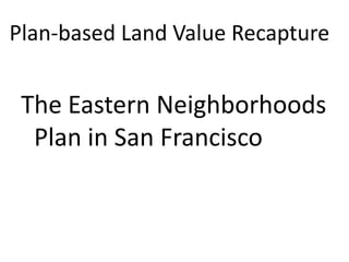 Plan-based Land Value Recapture


 The Eastern Neighborhoods
  Plan in San Francisco
 
