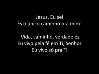 Jesus, EuseiÉs o únicocaminhopramim!Vida, caminho, verdade és  Eu vivo pela fé em Ti, SenhorEu vivo só pra Ti