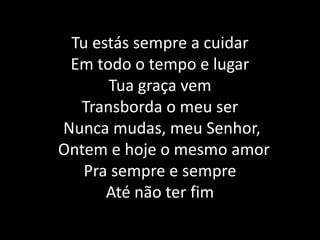 Tu estás sempre a cuidarEm todo o tempo e lugar Tua graça vem Transborda o meu ser Nunca mudas, meu Senhor,  Ontem e hoje o mesmo amor Pra sempre e sempre Até não ter fim