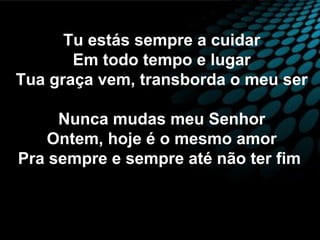 Tu estás sempre a cuidar
Em todo tempo e lugar
Tua graça vem, transborda o meu ser
Nunca mudas meu Senhor
Ontem, hoje é o mesmo amor
Pra sempre e sempre até não ter fim
 