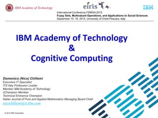 © 2015 IBM Corporation
IBM Academy of Technology
International Conference FSMOA 2015
Fuzzy Sets, Multivalued Operations, and Applications to Social Sciences
September 15- 18, 2015, University of Chieti-Pescara, Italy
IBM Academy of Technology
&
Cognitive Computing
Domenico (Nico) Chillemi
Executive IT Specialist
ITS Italy Profession Leader
Member IBM Academy of Technology
zChampion Member
Technical Eminence Champion
Italian Journal of Pure and Applied Mathematics Managing Board Chief
nicochillemi@it.ibm.com
 