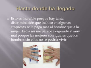  Esto es increíble porque hay tanta
discriminación que incluso en algunas
empresas se le paga mas al hombre que a la
mujer. Eso a mi me parece exagerado y muy
mal porque las mujeres son iguales que los
hombres sin ellas no se podría vivir.
 