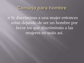  Si discriminas a una mujer entonces
estas dejando de ser un hombre por
favor los que discrimináis a las
mujeres no seáis así.
 