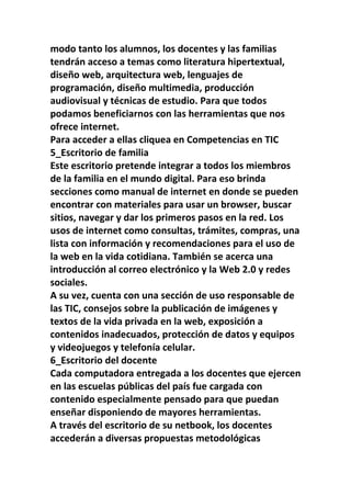 modo tanto los alumnos, los docentes y las familias
tendrán acceso a temas como literatura hipertextual,
diseño web, arquitectura web, lenguajes de
programación, diseño multimedia, producción
audiovisual y técnicas de estudio. Para que todos
podamos beneficiarnos con las herramientas que nos
ofrece internet.
Para acceder a ellas cliquea en Competencias en TIC
5_Escritorio de familia
Este escritorio pretende integrar a todos los miembros
de la familia en el mundo digital. Para eso brinda
secciones como manual de internet en donde se pueden
encontrar con materiales para usar un browser, buscar
sitios, navegar y dar los primeros pasos en la red. Los
usos de internet como consultas, trámites, compras, una
lista con información y recomendaciones para el uso de
la web en la vida cotidiana. También se acerca una
introducción al correo electrónico y la Web 2.0 y redes
sociales.
A su vez, cuenta con una sección de uso responsable de
las TIC, consejos sobre la publicación de imágenes y
textos de la vida privada en la web, exposición a
contenidos inadecuados, protección de datos y equipos
y videojuegos y telefonía celular.
6_Escritorio del docente
Cada computadora entregada a los docentes que ejercen
en las escuelas públicas del país fue cargada con
contenido especialmente pensado para que puedan
enseñar disponiendo de mayores herramientas.
A través del escritorio de su netbook, los docentes
accederán a diversas propuestas metodológicas
 