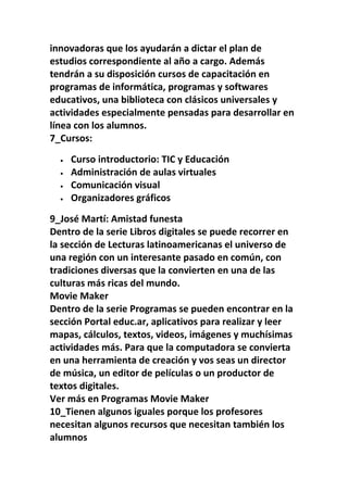 innovadoras que los ayudarán a dictar el plan de
estudios correspondiente al año a cargo. Además
tendrán a su disposición cursos de capacitación en
programas de informática, programas y softwares
educativos, una biblioteca con clásicos universales y
actividades especialmente pensadas para desarrollar en
línea con los alumnos.
7_Cursos:

  •   Curso introductorio: TIC y Educación
  •   Administración de aulas virtuales
  •   Comunicación visual
  •   Organizadores gráficos

9_José Martí: Amistad funesta
Dentro de la serie Libros digitales se puede recorrer en
la sección de Lecturas latinoamericanas el universo de
una región con un interesante pasado en común, con
tradiciones diversas que la convierten en una de las
culturas más ricas del mundo.
Movie Maker
Dentro de la serie Programas se pueden encontrar en la
sección Portal educ.ar, aplicativos para realizar y leer
mapas, cálculos, textos, videos, imágenes y muchísimas
actividades más. Para que la computadora se convierta
en una herramienta de creación y vos seas un director
de música, un editor de películas o un productor de
textos digitales.
Ver más en Programas Movie Maker
10_Tienen algunos iguales porque los profesores
necesitan algunos recursos que necesitan también los
alumnos
 