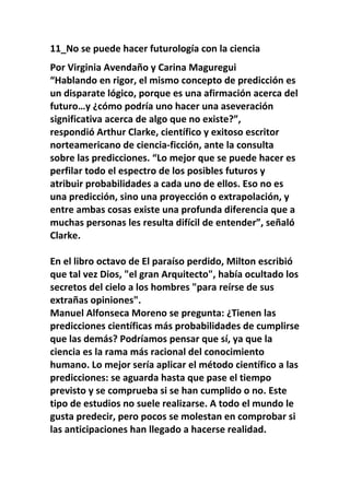 11_No se puede hacer futurología con la ciencia
Por Virginia Avendaño y Carina Maguregui
“Hablando en rigor, el mismo concepto de predicción es
un disparate lógico, porque es una afirmación acerca del
futuro…y ¿cómo podría uno hacer una aseveración
significativa acerca de algo que no existe?”,
respondió Arthur Clarke, científico y exitoso escritor
norteamericano de ciencia-ficción, ante la consulta
sobre las predicciones. “Lo mejor que se puede hacer es
perfilar todo el espectro de los posibles futuros y
atribuir probabilidades a cada uno de ellos. Eso no es
una predicción, sino una proyección o extrapolación, y
entre ambas cosas existe una profunda diferencia que a
muchas personas les resulta difícil de entender”, señaló
Clarke.

En el libro octavo de El paraíso perdido, Milton escribió
que tal vez Dios, "el gran Arquitecto", había ocultado los
secretos del cielo a los hombres "para reírse de sus
extrañas opiniones".
Manuel Alfonseca Moreno se pregunta: ¿Tienen las
predicciones científicas más probabilidades de cumplirse
que las demás? Podríamos pensar que sí, ya que la
ciencia es la rama más racional del conocimiento
humano. Lo mejor sería aplicar el método científico a las
predicciones: se aguarda hasta que pase el tiempo
previsto y se comprueba si se han cumplido o no. Este
tipo de estudios no suele realizarse. A todo el mundo le
gusta predecir, pero pocos se molestan en comprobar si
las anticipaciones han llegado a hacerse realidad.
 