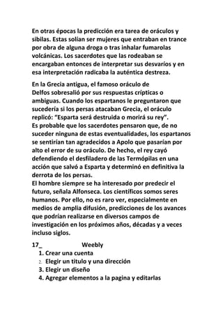En otras épocas la predicción era tarea de oráculos y
sibilas. Estas solían ser mujeres que entraban en trance
por obra de alguna droga o tras inhalar fumarolas
volcánicas. Los sacerdotes que las rodeaban se
encargaban entonces de interpretar sus desvaríos y en
esa interpretación radicaba la auténtica destreza.
En la Grecia antigua, el famoso oráculo de
Delfos sobresalió por sus respuestas crípticas o
ambiguas. Cuando los espartanos le preguntaron que
sucedería si los persas atacaban Grecia, el oráculo
replicó: “Esparta será destruida o morirá su rey”.
Es probable que los sacerdotes pensaron que, de no
suceder ninguna de estas eventualidades, los espartanos
se sentirían tan agradecidos a Apolo que pasarían por
alto el error de su oráculo. De hecho, el rey cayó
defendiendo el desfiladero de las Termópilas en una
acción que salvó a Esparta y determinó en definitiva la
derrota de los persas.
El hombre siempre se ha interesado por predecir el
futuro, señala Alfonseca. Los científicos somos seres
humanos. Por ello, no es raro ver, especialmente en
medios de amplia difusión, predicciones de los avances
que podrían realizarse en diversos campos de
investigación en los próximos años, décadas y a veces
incluso siglos.
17_                Weebly
  1. Crear una cuenta
  2. Elegir un titulo y una dirección
  3. Elegir un diseño
  4. Agregar elementos a la pagina y editarlas
 