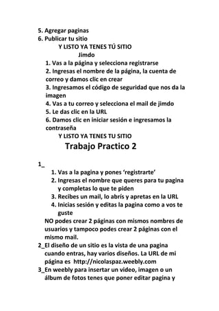 5. Agregar paginas
6. Publicar tu sitio
        Y LISTO YA TENES TÚ SITIO
                 Jimdo
   1. Vas a la página y selecciona registrarse
   2. Ingresas el nombre de la página, la cuenta de
   correo y damos clic en crear
   3. Ingresamos el código de seguridad que nos da la
   imagen
   4. Vas a tu correo y selecciona el mail de jimdo
   5. Le das clic en la URL
   6. Damos clic en iniciar sesión e ingresamos la
   contraseña
        Y LISTO YA TENES TU SITIO
          Trabajo Practico 2
1_
     1. Vas a la pagina y pones ‘registrarte’
     2. Ingresas el nombre que queres para tu pagina
        y completas lo que te piden
     3. Recibes un mail, lo abrís y apretas en la URL
     4. Inicias sesión y editas la pagina como a vos te
        guste
  NO podes crear 2 páginas con mismos nombres de
  usuarios y tampoco podes crear 2 páginas con el
  mismo mail.
2_El diseño de un sitio es la vista de una pagina
  cuando entras, hay varios diseños. La URL de mi
  página es http://nicolaspaz.weebly.com
3_En weebly para insertar un video, imagen o un
  álbum de fotos tenes que poner editar pagina y
 