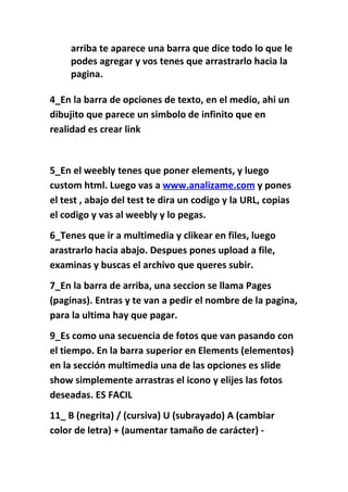 arriba te aparece una barra que dice todo lo que le
     podes agregar y vos tenes que arrastrarlo hacia la
     pagina.

4_En la barra de opciones de texto, en el medio, ahi un
dibujito que parece un simbolo de infinito que en
realidad es crear link


5_En el weebly tenes que poner elements, y luego
custom html. Luego vas a www.analizame.com y pones
el test , abajo del test te dira un codigo y la URL, copias
el codigo y vas al weebly y lo pegas.
6_Tenes que ir a multimedia y clikear en files, luego
arastrarlo hacia abajo. Despues pones upload a file,
examinas y buscas el archivo que queres subir.
7_En la barra de arriba, una seccion se llama Pages
(paginas). Entras y te van a pedir el nombre de la pagina,
para la ultima hay que pagar.
9_Es como una secuencia de fotos que van pasando con
el tiempo. En la barra superior en Elements (elementos)
en la sección multimedia una de las opciones es slide
show simplemente arrastras el icono y elijes las fotos
deseadas. ES FACIL
11_ B (negrita) / (cursiva) U (subrayado) A (cambiar
color de letra) + (aumentar tamaño de carácter) -
 