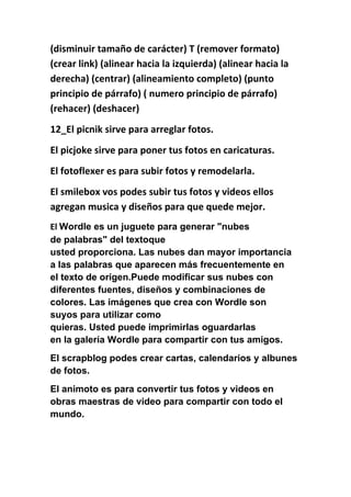 (disminuir tamaño de carácter) T (remover formato)
(crear link) (alinear hacia la izquierda) (alinear hacia la
derecha) (centrar) (alineamiento completo) (punto
principio de párrafo) ( numero principio de párrafo)
(rehacer) (deshacer)
12_El picnik sirve para arreglar fotos.
El picjoke sirve para poner tus fotos en caricaturas.
El fotoflexer es para subir fotos y remodelarla.
El smilebox vos podes subir tus fotos y videos ellos
agregan musica y diseños para que quede mejor.
El Wordle es un juguete para generar "nubes
de palabras" del textoque
usted proporciona. Las nubes dan mayor importancia
a las palabras que aparecen más frecuentemente en
el texto de origen.Puede modificar sus nubes con
diferentes fuentes, diseños y combinaciones de
colores. Las imágenes que crea con Wordle son
suyos para utilizar como
quieras. Usted puede imprimirlas oguardarlas
en la galería Wordle para compartir con tus amigos.
El scrapblog podes crear cartas, calendarios y albunes
de fotos.
El animoto es para convertir tus fotos y videos en
obras maestras de video para compartir con todo el
mundo.
 