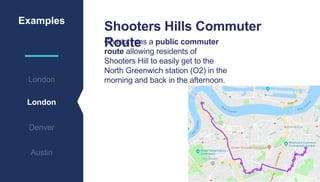 Examples
London
Denver
Austin
London
Chariot runs a public commuter
route allowing residents of
Shooters Hill to easily get to the
North Greenwich station (O2) in the
morning and back in the afternoon.
Shooters Hills Commuter
Route
 