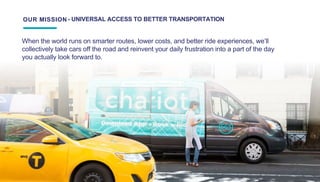 We will build the world’s first sustainable mass transit system.
OUR MISSION - UNIVERSAL ACCESS TO BETTER TRANSPORTATION
When the world runs on smarter routes, lower costs, and better ride experiences, we’ll
collectively take cars off the road and reinvent your daily frustration into a part of the day
you actually look forward to.
 