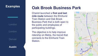 Examples
London
Denver
Austin
London
Oak Brook Business Park
Chariot launched a first and last
mile route between the Elmhurst
Train Station and Oak Brook
Business Park that is both open to
the public and employees of
participating buildings.
The objective is to help improve
ridership on Metra, the transit that
connects to the Elmhurst Train
Station.
 