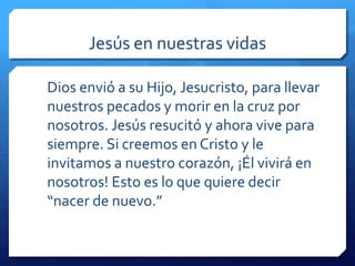 Jesús en nuestras vidas 
Dios envió́a su Hijo, Jesucristo, para llevar 
nuestros pecados y morir en la cruz por 
nosotros. Jesús resucitó y ahora vive para 
siempre. Si creemos en Cristo y le 
invitamos a nuestro corazón, ¡Él vivirá en 
nosotros! Esto es lo que quiere decir 
“nacer de nuevo.” 
 
