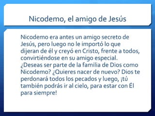 Nicodemo, el amigo de Jesús 
Nicodemo era antes un amigo secreto de 
Jesús, pero luego no le importó lo que 
dijeran de él y creyó en Cristo, frente a todos, 
convirtiéndose en su amigo especial. 
¿Deseas ser parte de la familia de Dios como 
Nicodemo? ¿Quieres nacer de nuevo? Dios te 
perdonará todos los pecados y luego, ¡tú 
también podrás ir al cielo, para estar con Él 
para siempre! 
 