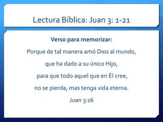 Lectura Bíblica: Juan 3: 1-21 
Verso para memorizar: 
Porque de tal manera amó Dios al mundo, 
que ha dado a su único Hijo, 
para que todo aquel que en Él cree, 
no se pierda, mas tenga vida eterna. 
Juan 3:16 
