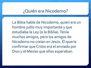 ¿Quién era Nicodemo? 
La Bibia habla de Nicodemo, quien era un 
hombre judío muy importante y que 
estudiaba la Ley (o la Biblia). Tenía 
muchos amigos, pero los amigos de 
Nicodemo no creían en Jesús. Él quería 
confirmar que Cristo era el enviado por 
Dios y el Mesías que ellos esperaban. 
 