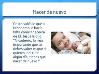 Nacer de nuevo 
Cristo sabía lo que a 
Nicodemo le hacía 
falta conocer acerca 
de Él. Jesús le dijo: 
“Nicodemo, lo más 
importante que tú 
debes saber es que si 
quieres ir al cielo 
algún día, tienes que 
nacer de nuevo.” 
 