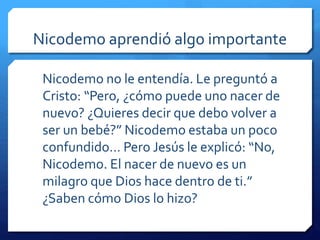 Nicodemo aprendió algo importante 
Nicodemo no le entendía. Le preguntó a 
Cristo: “Pero, ¿cómo puede uno nacer de 
nuevo? ¿Quieres decir que debo volver a 
ser un bebé?” Nicodemo estaba un poco 
confundido… Pero Jesús le explicó: “No, 
Nicodemo. El nacer de nuevo es un 
milagro que Dios hace dentro de ti.” 
¿Saben cómo Dios lo hizo? 
 