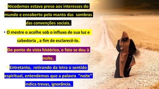 • Nicodemos estava preso aos interesses do
mundo e encoberto pelo manto das sombras
das convenções sociais.
• O mestre o acolhe sob o influxo de sua luz e
sabedoria , a fim de esclarecê-lo.
• Do ponto de vista histórico, o fato se deu à
noite.
• Entretanto, retirando da letra o sentido
espiritual, entendemos que a palavra “noite”
indica trevas, ignorância.
 