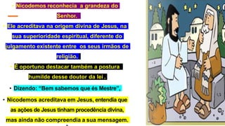 • Nicodemos reconhecia a grandeza do
Senhor.
• Ele acreditava na origem divina de Jesus, na
sua superioridade espiritual, diferente do
julgamento existente entre os seus irmãos de
religião.
• É oportuno destacar também a postura
humilde desse doutor da lei .
• Dizendo: “Bem sabemos que és Mestre”,
• Nicodemos acreditava em Jesus, entendia que
as ações de Jesus tinham procedência divina,
mas ainda não compreendia a sua mensagem.
 