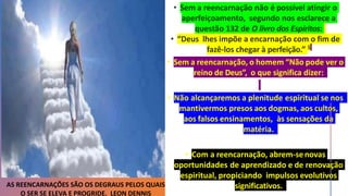 • Sem a reencarnação, o homem “Não pode ver o
reino de Deus”, o que significa dizer:
• Não alcançaremos a plenitude espiritual se nos
mantivermos presos aos dogmas, aos cultos,
aos falsos ensinamentos, às sensações da
matéria.
• Com a reencarnação, abrem-senovas
oportunidades de aprendizado e de renovação
espiritual, propiciando impulsos evolutivos
significativos.
AS REENCARNAÇÕES SÃO OS DEGRAUS PELOS QUAIS
O SER SE ELEVA E PROGRIDE. LEON DENNIS
 