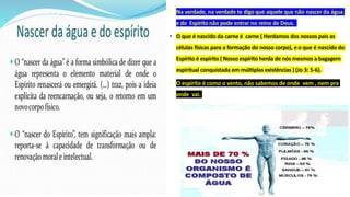 • Na verdade, na verdade te digo que aquele que não nascer da água
e do Espírito não pode entrar no reino de Deus.
• O que é nascido da carne é carne ( Herdamos dos nossos pais as
células físicas para a formação do nosso corpo), e o que é nascido do
Espírito é espírito ( Nosso espírito herda de nós mesmos a bagagem
espiritual conquistada em múltiplas existências ) (Jo 3: 5-6).
• O espírito é como o vento, não sabemos de onde vem , nem pra
onde vai.
 