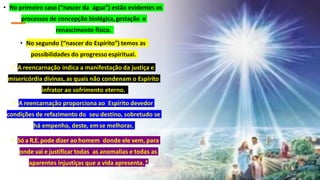 • No primeiro caso (“nascer da água”) estão evidentes os
processos de concepção biológica,gestação e
renascimento físico.
• No segundo (“nascer do Espírito”) temos as
possibilidades do progressoespiritual.
• A reencarnação indica a manifestação da justiça e
misericórdia divinas, as quais não condenam o Espírito
infrator ao sofrimento eterno.
• A reencarnação proporciona ao Espírito devedor
condições de refazimento do seu destino, sobretudo se
há empenho, deste, emse melhorar.
• Só a R.E.pode dizer ao homem donde ele vem, para
onde vai e justificar todas as anomalias e todas as
aparentes injustiças que a vida apresenta. 4
 