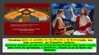 • Nicodemus narra os episódios da Crucificação e da Ressurreição, mas
nada acrescenta aos Evangelhos canônicos.
• Curioso é observar que ele cita o local da Crucificação como sendo o horto
onde Cristo foi aprisionado, o Getsêmani, situado ao pé do Monte das
Oliveiras.
 
