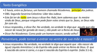 . Texto Evangélico
• E havia, entre os fariseus, um homem chamado Nicodemos, príncipe dos judeus.
• OBS. Segundo Severino Celestino: Líder dos Judeus
• Este foi ter de noite com Jesus e disse-lhe: Rabi, bem sabemos que és mestre
vindo de Deus, porque ninguém pode fazer estes sinais que tu fazes, se Deus não
for com ele.
• Jesus respondeu, e disse-lhe: Na verdade, na verdade te digo que aquele que não
nascer de novo( for gerado de novo ), não pode ver o Reino de Deus.
• Disse-lhe Nicodemos: Como pode um homem nascer, sendo velho?
Porventura, pode tornar a entrar no ventre de sua mãe e nascer?
• Jesus respondeu: Na verdade, na verdade te digo que aquele que não nascer da
água( Líquido Amniótico ) e do Espírito não pode entrar no Reino de Deus. O que
é nascido da carne é carne, e o que é nascido do Espírito é espírito (João 3:1-6).
 
