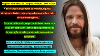 • Registra Humberto de Campos, no LIVRO BOA NOVA:
• Entre alguns seguidores do Messias, figurava
Nicodemos, fariseu notável pelo bom coração e pelos
dotes da inteligência.
• Em uma noite, após longos raciocínios, procurou a
Jesus, em particular, seduzido pela generosidade
de suas ações e pela grandeza de sua doutrina
salvadora.
• Após a saudação habitual e revelando as suas
ânsias de conhecimento, depois de fundas
meditações, Nicodemos dirigiu-se-lhe respeitoso:
 