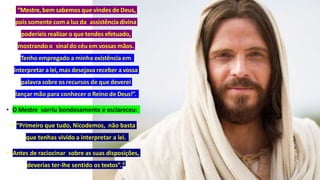 • “Mestre, bem sabemos que vindes de Deus,
pois somente com a luz da assistênciadivina
poderíeis realizar o que tendes efetuado,
mostrando o sinaldo céu em vossas mãos.
Tenho empregado a minha existência em
interpretar a lei, mas desejava receber a vossa
palavra sobre os recursos de que deverei
lançar mão para conhecer o Reino de Deus!”.
• O Mestre sorriu bondosamente e esclareceu:
• “Primeiro que tudo, Nicodemos, não basta
que tenhas vivido a interpretar a lei.
• Antes de raciocinar sobre as suas disposições,
deverias ter-lhe sentido os textos”.9
 