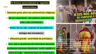 • Os fariseus apresentavam as seguintes
características:
• Tomavam parte ativa nas controvérsias religiosas.
• Servis cumpridores das práticas exteriores do
culto e das cerimônias;
• cheios de um zelo ardente de proselitismo,
• inimigos dos inovadores,
• afetavam grande severidade de princípios;
• mas, sob as aparências de meticulosa devoção,
ocultavam costumes dissolutos, muito orgulho e,
acima de tudo, excessiva ânsia de dominação.
 