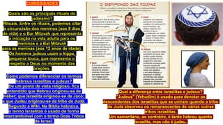 CURIOSIDADES
Quais são os principais rituais do
judaísmo?
Rituais. Entre os rituais, podemos citar
a circuncisão dos meninos (aos 8 dias
de vida) e o Bar Mitzvah que representa
a iniciação na vida adulta para os
meninos e a Bat Mitzvah
para as meninas (aos 12 anos de idade).
Os homens judeus usam o kippa,
pequena touca, que representa o
respeito a Deus no momento das
orações.
Qual a diferença entre israelitas e judeus?
"Judeus" (Yehudim) é usado para denotar os
descendentes dos israelitas que se uniram quando a tribo
de Judá absorveu os remanescentes de várias outras
tribos israelitas.
Um samaritano, ao contrário, é tanto hebreu quanto
israelita, mas não é judeu.
Como podemos diferenciar os termos
hebreus israelitas e judeus?
De um ponto de vista religioso, fica
entendido que Hebreu originou-se de
Héber; que Israelita originou-se de Jacó;
e que Judeu originou-se da tribo de Judá.
Segundo a Wiki, Na Bíblia hebraica,
o termo israelitas é usado de forma
intercambiável com o termo Doze Tribos
de Israel.
 