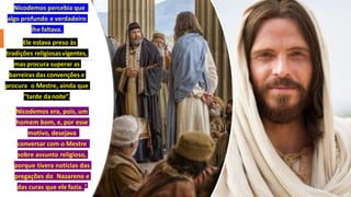 • Nicodemos percebia que
algo profundo e verdadeiro
lhe faltava.
• Ele estava preso às
tradições religiosasvigentes,
mas procura superar as
barreiras das convenções e
procura o Mestre, ainda que
“tarde danoite”.
• Nicodemos era, pois, um
homem bom, e, por esse
motivo, desejava
conversar com o Mestre
sobre assunto religioso,
porque tivera notícias das
pregações do Nazareno e
das curas que ele fazia. 7
 