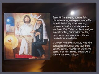 Jesus tinha amigos, bons e fieis, dispostos a segui-Lo para aonde Ele ia; e tinha inimigos declarados, prontos a dar-lhe a morte para se ver livre dEle. Tinha também  amigos simpatizantes, fascinados por Ele, mas que ao mesmo tempo tinham medo de se manifestar. O Jovem rico amava Jesus, mas não conseguiu renunciar aos seus bens para O seguir. Nicodemos admirava Jesus, mas tinha medo de perder a estima dos seus colegas. 