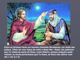 Entre os fariseus havia um homem chamado Nicodemos, um chefe dos judeus. 2Veio ter com Jesus de noite e disse-lhe: «Rabi, nós sabemos que Tu vieste da parte de Deus, como Mestre, porque ninguém pode realizar os sinais portentosos que Tu fazes, se Deus não estiver com ele.» (Jo 3,1-4) 