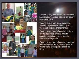 Eu amo Jesus, mas não quero renunciar aos meus amigos que não me permitem estar perto dEle. Eu amo Jesus, mas quero guardar a minha independência, mesmo quando vai contra os Seus ensinamentos. Eu amo Jesus, mas não quero perder a estima dos meus colegas, mesmo quando isso não me ajuda no meu crescimento espiritual. Eu amo Jesus, mas não quero renunciar aos meus projectos egoísticos, para a minha glória e não para a glória de Deus. 